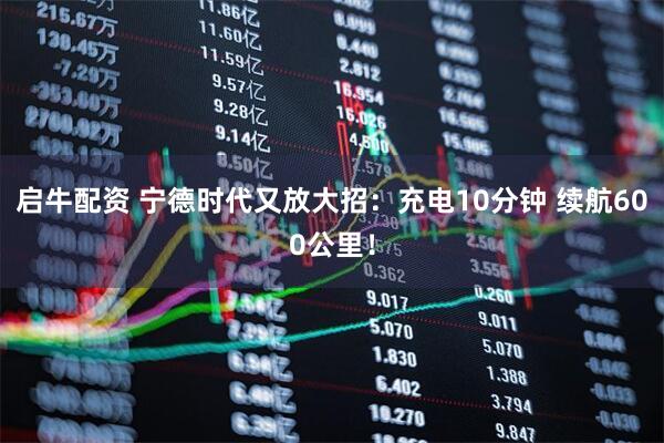 启牛配资 宁德时代又放大招：充电10分钟 续航600公里！