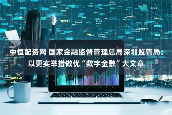 中恒配资网 国家金融监督管理总局深圳监管局：以更实举措做优“数字金融”大文章
