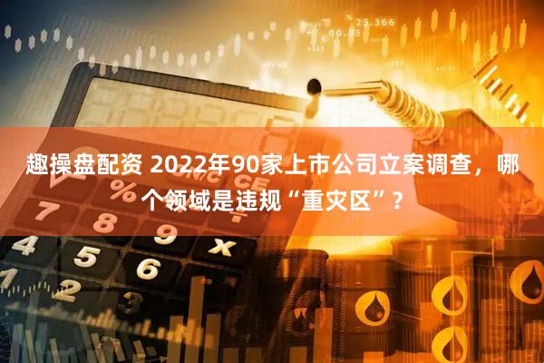 趣操盘配资 2022年90家上市公司立案调查，哪个领域是违规“重灾区”？