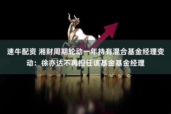 速牛配资 湘财周期轮动一年持有混合基金经理变动：徐亦达不再担任该基金基金经理
