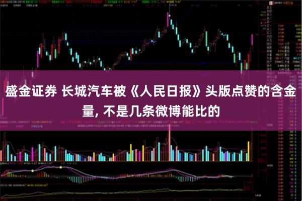 盛金证券 长城汽车被《人民日报》头版点赞的含金量, 不是几条微博能比的