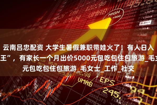 云南吕忠配资 大学生暑假兼职带娃火了！有人日入200元成“孩子王”，有家长一个月出价5000元包吃包住包旅游_毛女士_工作_社交