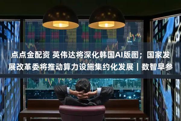 点点金配资 英伟达将深化韩国AI版图；国家发展改革委将推动算力设施集约化发展｜数智早参