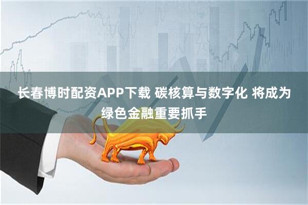 长春博时配资APP下载 碳核算与数字化 将成为绿色金融重要抓手
