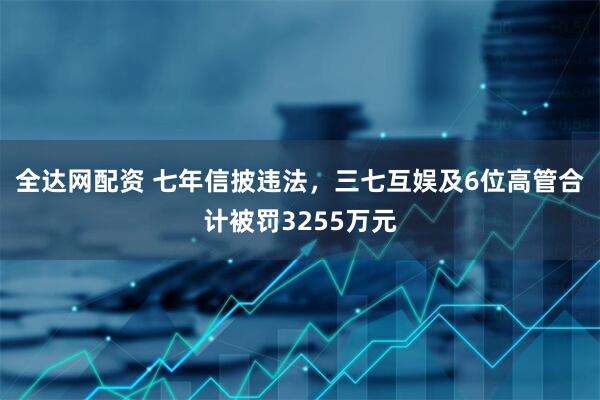 全达网配资 七年信披违法，三七互娱及6位高管合计被罚3255万元