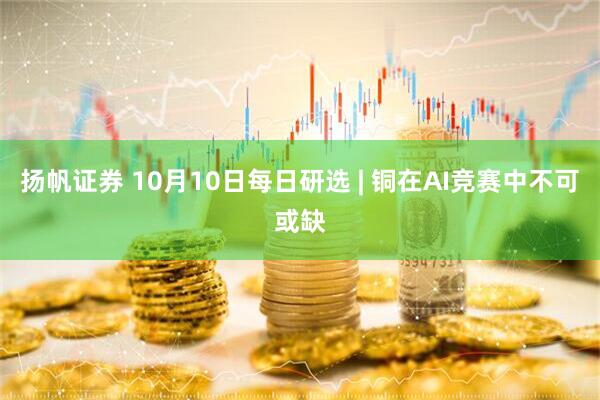 扬帆证券 10月10日每日研选 | 铜在AI竞赛中不可或缺