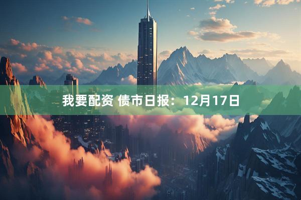 我要配资 债市日报：12月17日