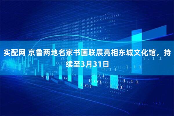 实配网 京鲁两地名家书画联展亮相东城文化馆，持续至3月31日