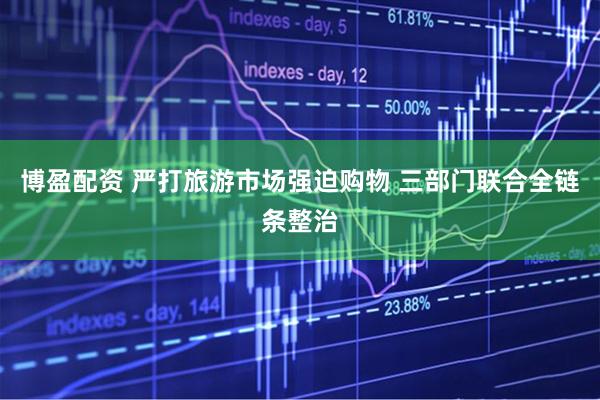 博盈配资 严打旅游市场强迫购物 三部门联合全链条整治