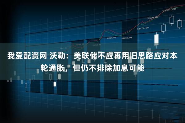 我爱配资网 沃勒：美联储不应再用旧思路应对本轮通胀，但仍不排除加息可能